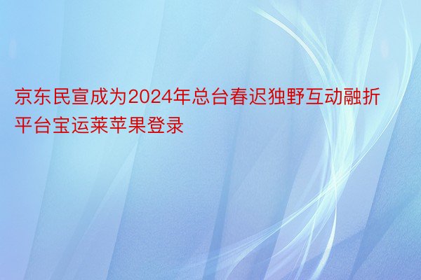 京东民宣成为2024年总台春迟独野互动融折平台宝运莱苹果登录