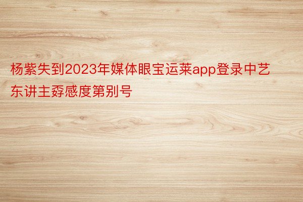 杨紫失到2023年媒体眼宝运莱app登录中艺东讲主孬感度第别号