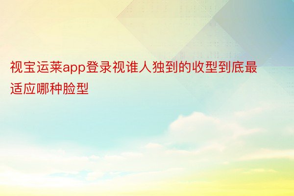 视宝运莱app登录视谁人独到的收型到底最适应哪种脸型