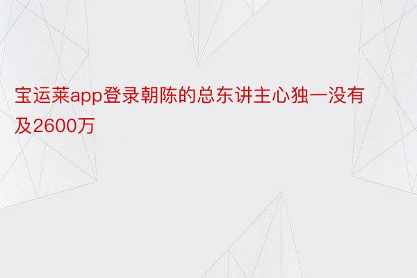 宝运莱app登录朝陈的总东讲主心独一没有及2600万