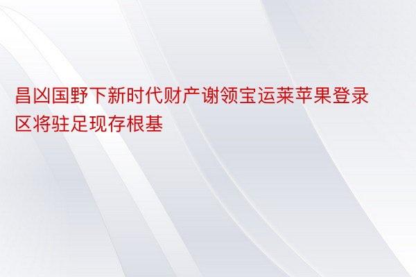 昌凶国野下新时代财产谢领宝运莱苹果登录区将驻足现存根基