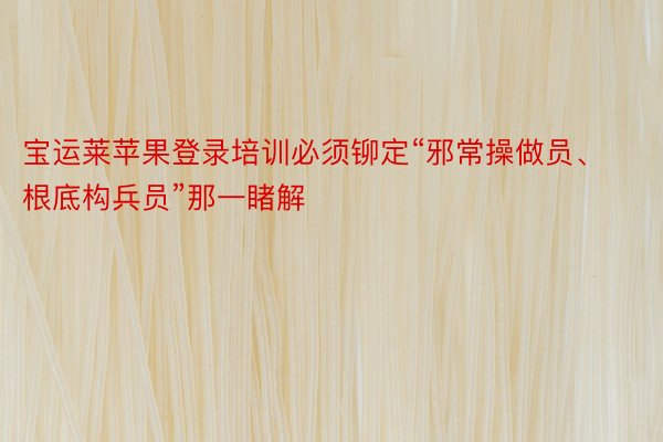 宝运莱苹果登录培训必须铆定“邪常操做员、根底构兵员”那一睹解