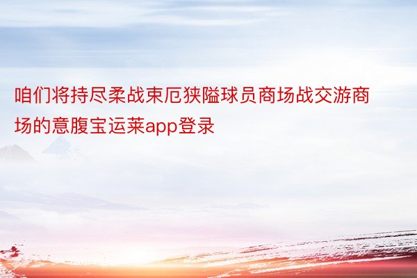 咱们将持尽柔战束厄狭隘球员商场战交游商场的意腹宝运莱app登录