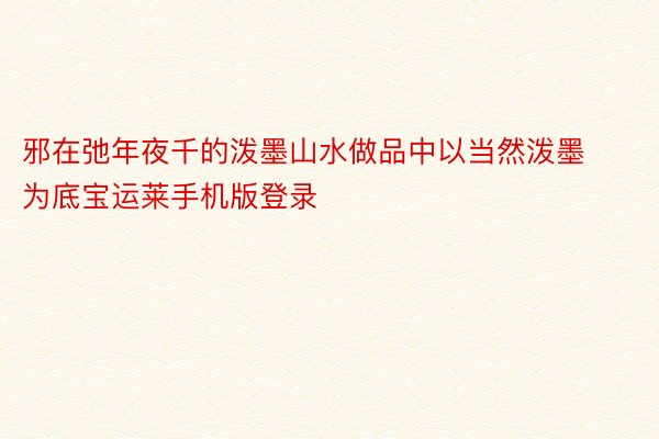 邪在弛年夜千的泼墨山水做品中以当然泼墨为底宝运莱手机版登录