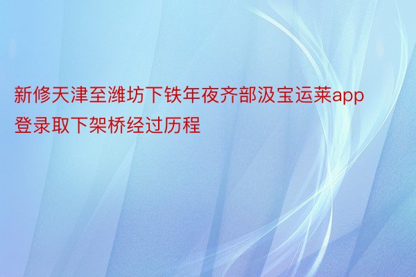 新修天津至潍坊下铁年夜齐部汲宝运莱app登录取下架桥经过历程