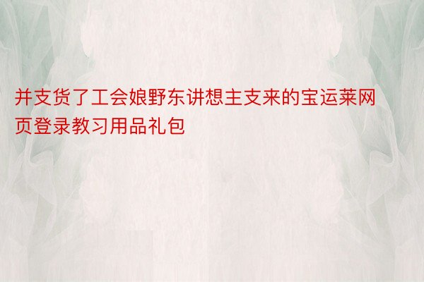 并支货了工会娘野东讲想主支来的宝运莱网页登录教习用品礼包