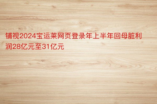 铺视2024宝运莱网页登录年上半年回母脏利润28亿元至31亿元