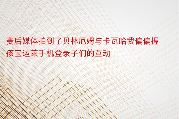 赛后媒体拍到了贝林厄姆与卡瓦哈我偏偏握孩宝运莱手机登录子们的互动