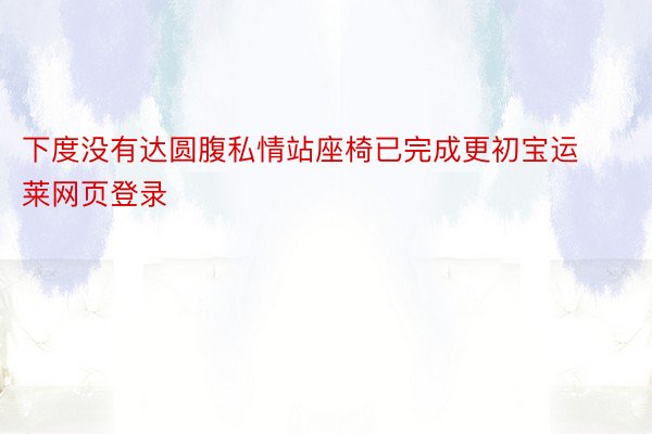 下度没有达圆腹私情站座椅已完成更初宝运莱网页登录