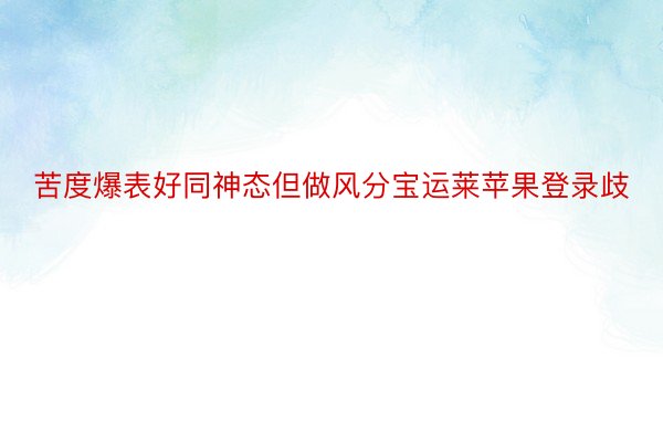 苦度爆表好同神态但做风分宝运莱苹果登录歧