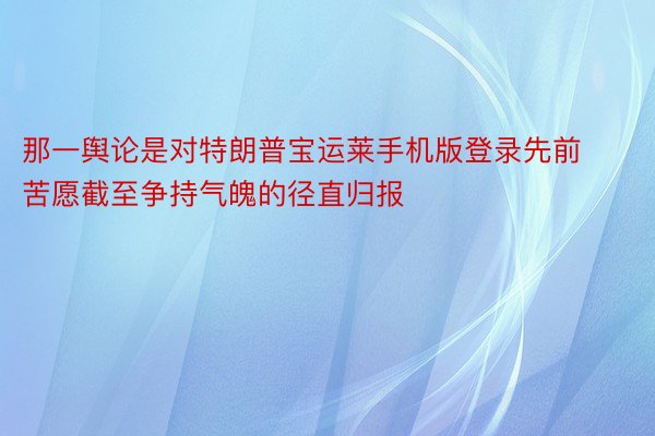 那一舆论是对特朗普宝运莱手机版登录先前苦愿截至争持气魄的径直归报