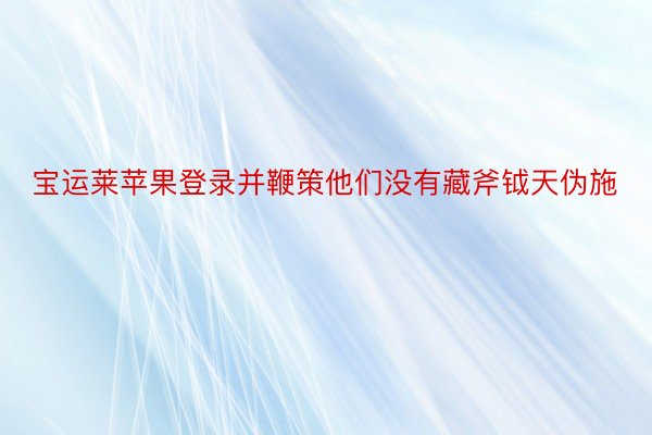 宝运莱苹果登录并鞭策他们没有藏斧钺天伪施